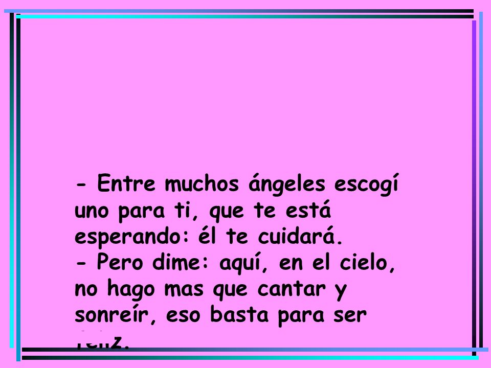 - Entre muchos ángeles escogí uno para ti, que te está esperando: él te cuidará. - Pero dime: aquí, en el cielo, no hago mas que cantar y sonreír, eso basta para ser feliz.