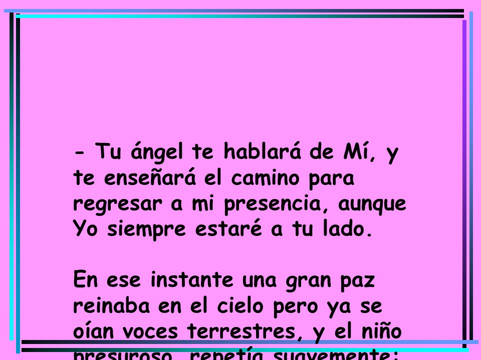 - Tu ángel te hablará de Mí, y te enseñará el camino para regresar a mi presencia, aunque Yo siempre estaré a tu lado. En ese instante una gran paz reinaba en el cielo pero ya se oían voces terrestres, y el niño presuroso, repetía suavemente: