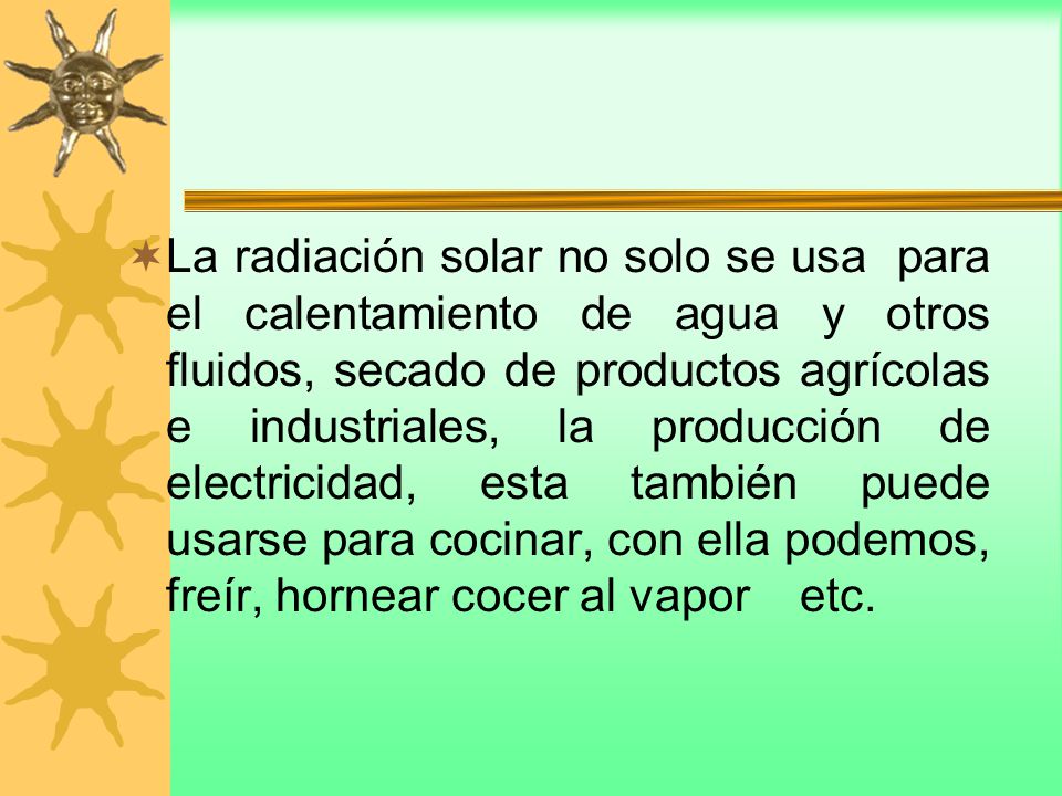 La radiación solar no solo se usa para el calentamiento de agua y otros fluidos, secado de productos agrícolas e industriales, la producción de electricidad, esta también puede usarse para cocinar, con ella podemos, freír, hornear cocer al vapor etc.