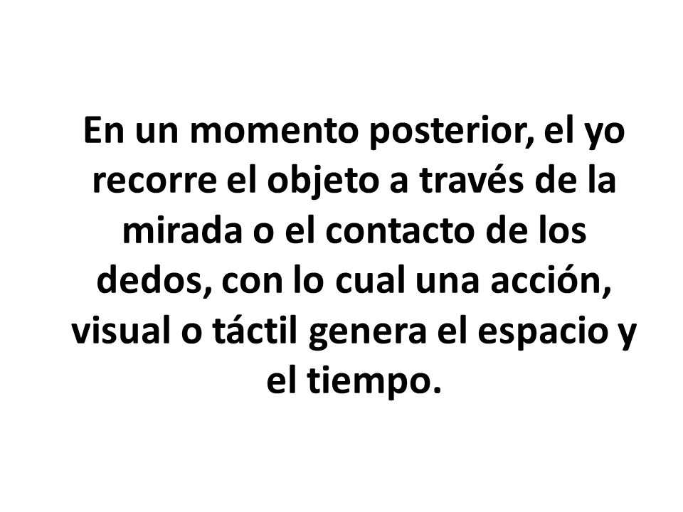 En un momento posterior, el yo recorre el objeto a través de la mirada o el contacto de los dedos, con lo cual una acción, visual o táctil genera el espacio y el tiempo.