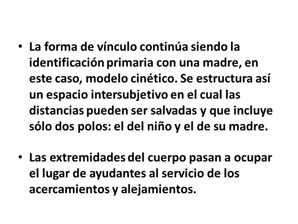 La forma de vínculo continúa siendo la identificación primaria con una madre, en este caso, modelo cinético. Se estructura así un espacio intersubjetivo en el cual las distancias pueden ser salvadas y que incluye sólo dos polos: el del niño y el de su madre.