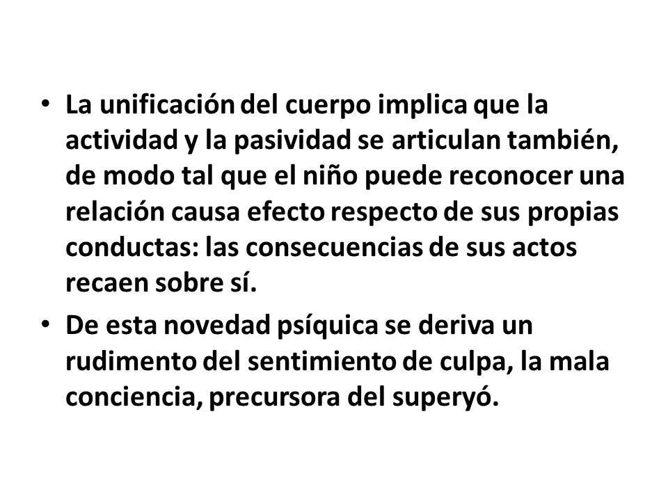 La unificación del cuerpo implica que la actividad y la pasividad se articulan también, de modo tal que el niño puede reconocer una relación causa efecto respecto de sus propias conductas: las consecuencias de sus actos recaen sobre sí.