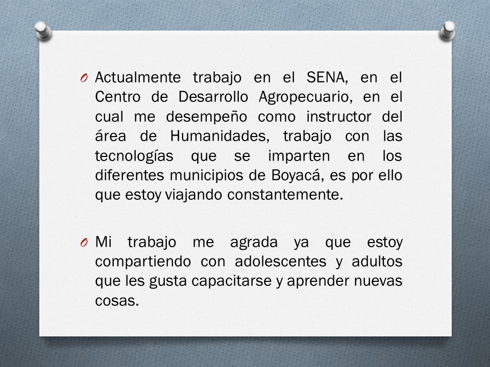 Actualmente trabajo en el SENA, en el Centro de Desarrollo Agropecuario, en el cual me desempeño como instructor del área de Humanidades, trabajo con las tecnologías que se imparten en los diferentes municipios de Boyacá, es por ello que estoy viajando constantemente.