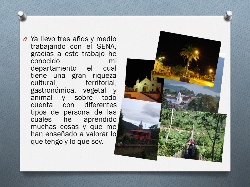 Ya llevo tres años y medio trabajando con el SENA, gracias a este trabajo he conocido mi departamento el cual tiene una gran riqueza cultural, territorial, gastronómica, vegetal y animal y sobre todo cuenta con diferentes tipos de persona de las cuales he aprendido muchas cosas y que me han enseñado a valorar lo que tengo y lo que soy.