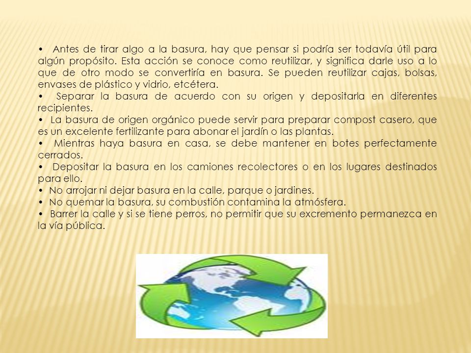 • Antes de tirar algo a la basura, hay que pensar si podría ser todavía útil para algún propósito. Esta acción se conoce como reutilizar, y significa darle uso a lo que de otro modo se convertiría en basura. Se pueden reutilizar cajas, bolsas, envases de plástico y vidrio, etcétera.