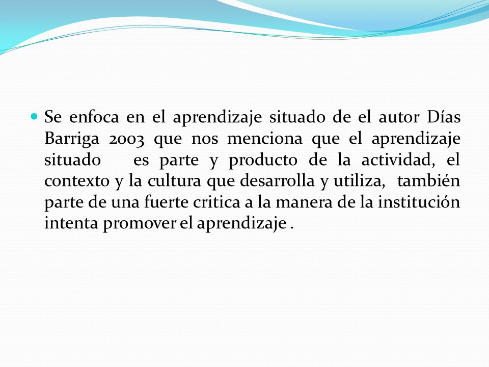 Se enfoca en el aprendizaje situado de el autor Días Barriga 2003 que nos menciona que el aprendizaje situado es parte y producto de la actividad, el contexto y la cultura que desarrolla y utiliza, también parte de una fuerte critica a la manera de la institución intenta promover el aprendizaje .