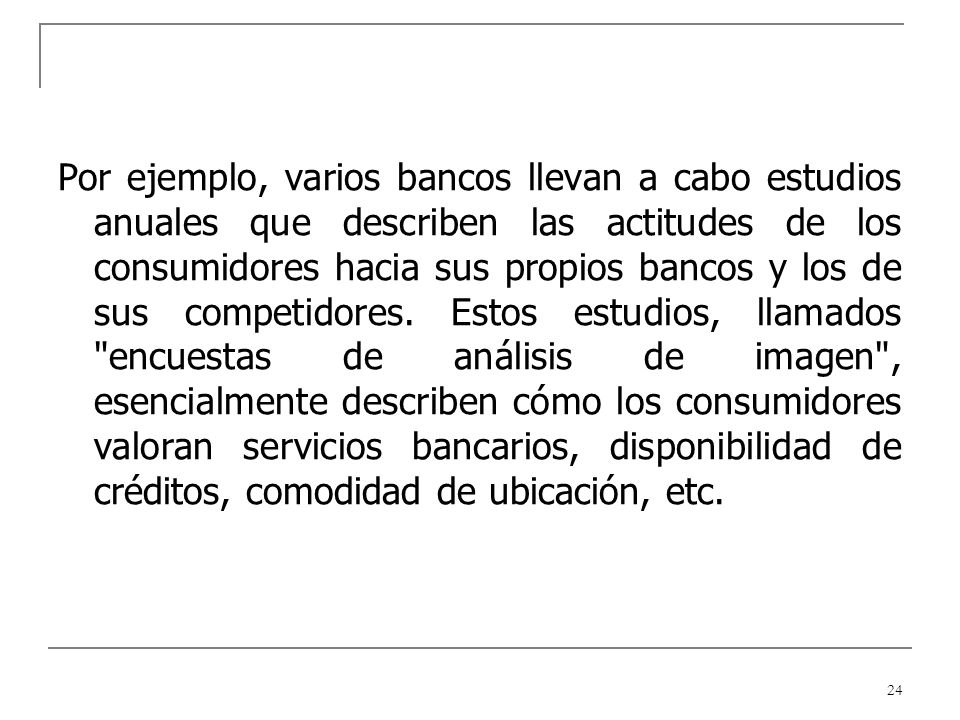 Por ejemplo, varios bancos llevan a cabo estudios anuales que describen las actitudes de los consumidores hacia sus propios bancos y los de sus competidores.
