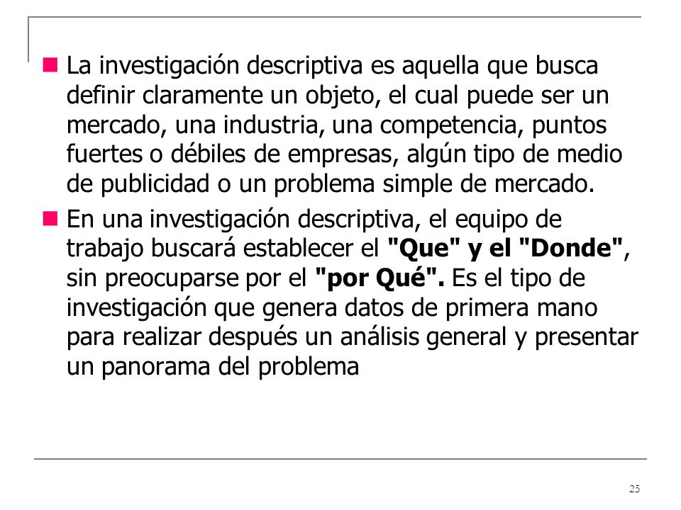 La investigación descriptiva es aquella que busca definir claramente un objeto, el cual puede ser un mercado, una industria, una competencia, puntos fuertes o débiles de empresas, algún tipo de medio de publicidad o un problema simple de mercado.