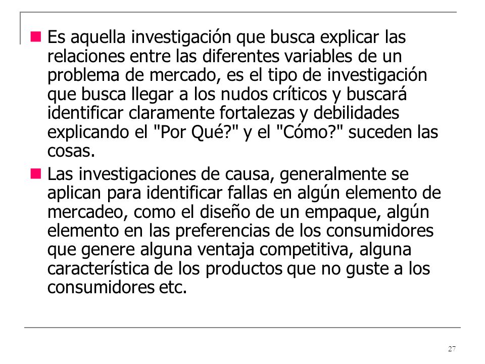 Es aquella investigación que busca explicar las relaciones entre las diferentes variables de un problema de mercado, es el tipo de investigación que busca llegar a los nudos críticos y buscará identificar claramente fortalezas y debilidades explicando el Por Qué y el Cómo suceden las cosas.