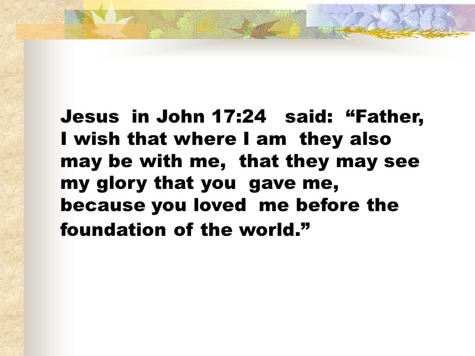 Jesus in John 17:24 said: Father, I wish that where I am they also may be with me, that they may see my glory that you gave me, because you loved me before the foundation of the world.