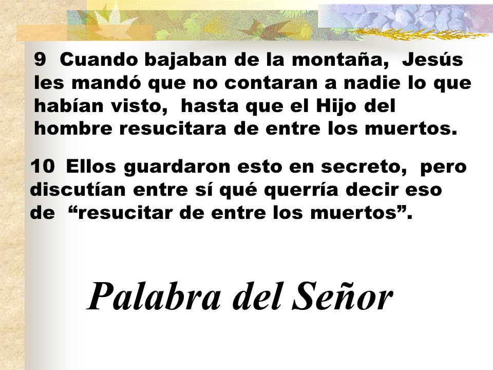 9 Cuando bajaban de la montaña, Jesús les mandó que no contaran a nadie lo que habían visto, hasta que el Hijo del hombre resucitara de entre los muertos.