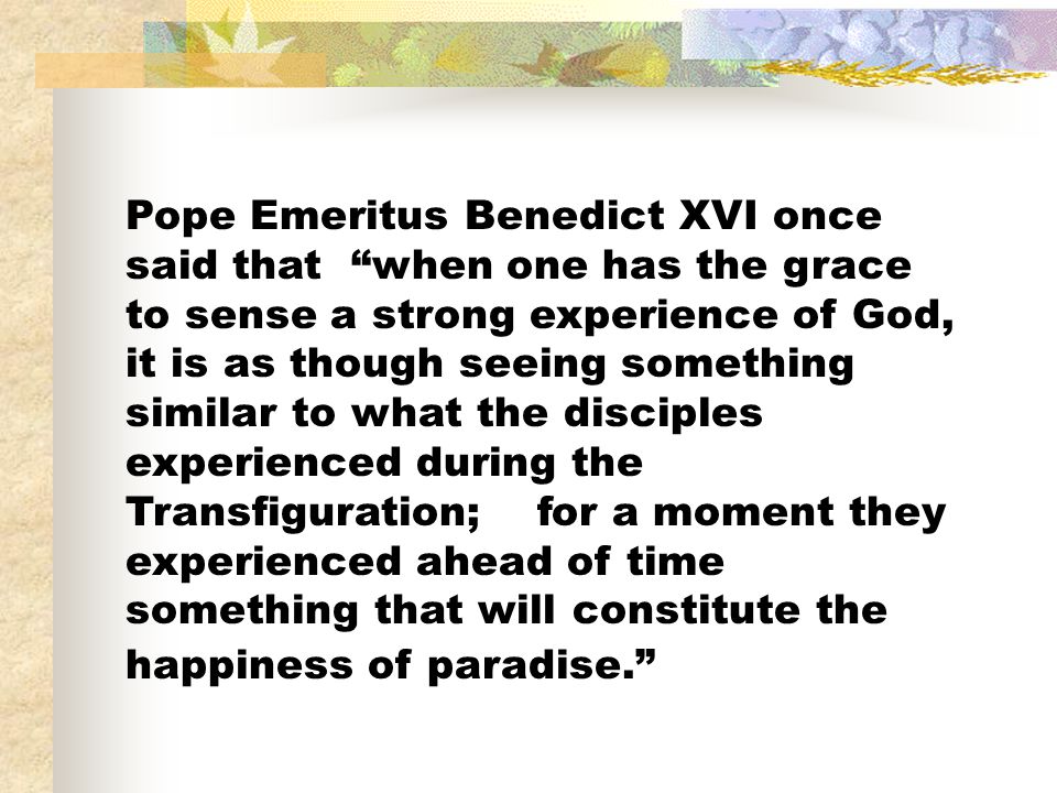 Pope Emeritus Benedict XVI once said that when one has the grace to sense a strong experience of God, it is as though seeing something similar to what the disciples experienced during the Transfiguration; for a moment they experienced ahead of time something that will constitute the happiness of paradise.