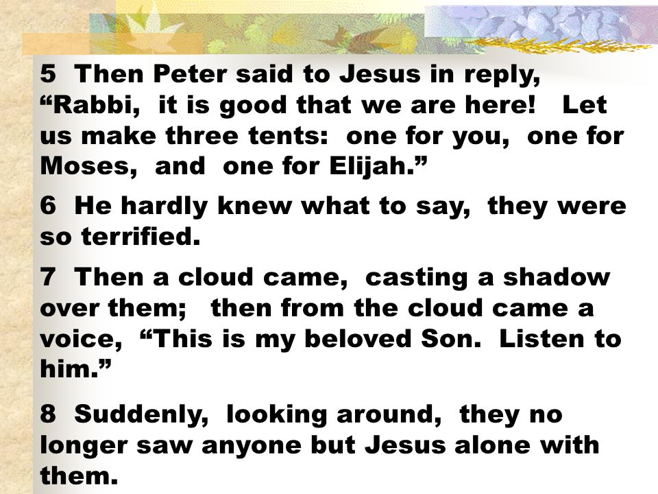 5 Then Peter said to Jesus in reply, Rabbi, it is good that we are here! Let us make three tents: one for you, one for Moses, and one for Elijah.