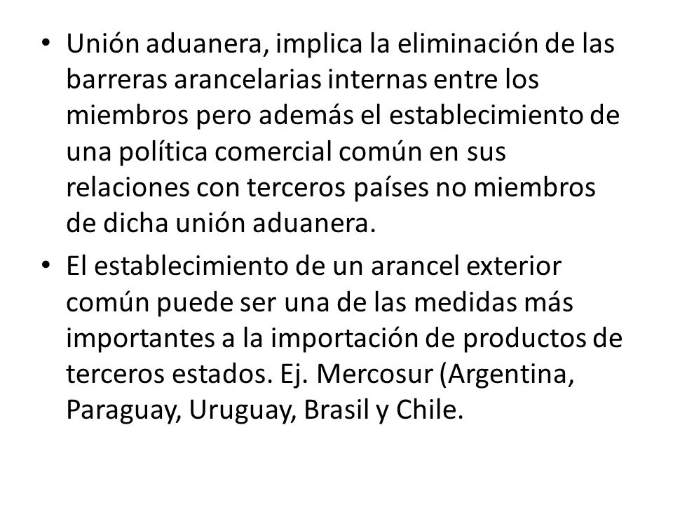 Unión aduanera, implica la eliminación de las barreras arancelarias internas entre los miembros pero además el establecimiento de una política comercial común en sus relaciones con terceros países no miembros de dicha unión aduanera.