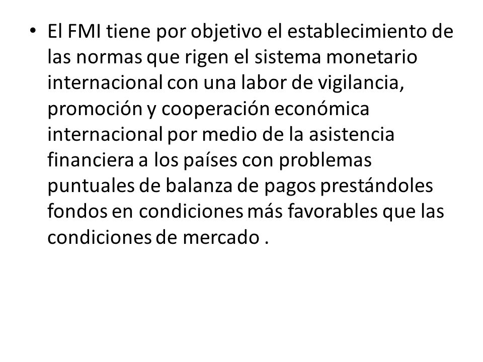 El FMI tiene por objetivo el establecimiento de las normas que rigen el sistema monetario internacional con una labor de vigilancia, promoción y cooperación económica internacional por medio de la asistencia financiera a los países con problemas puntuales de balanza de pagos prestándoles fondos en condiciones más favorables que las condiciones de mercado .