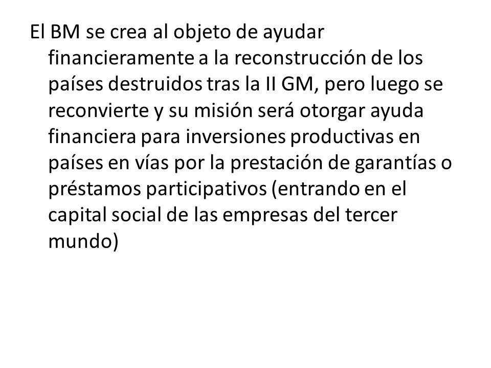 El BM se crea al objeto de ayudar financieramente a la reconstrucción de los países destruidos tras la II GM, pero luego se reconvierte y su misión será otorgar ayuda financiera para inversiones productivas en países en vías por la prestación de garantías o préstamos participativos (entrando en el capital social de las empresas del tercer mundo)