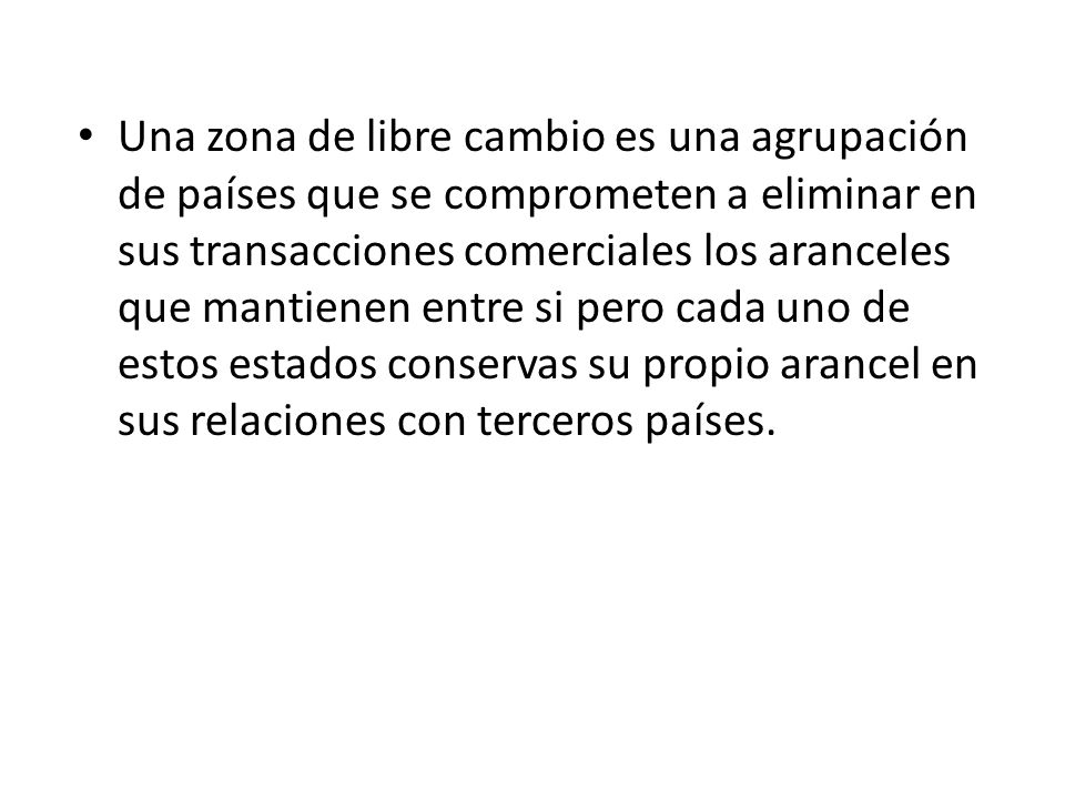 Una zona de libre cambio es una agrupación de países que se comprometen a eliminar en sus transacciones comerciales los aranceles que mantienen entre si pero cada uno de estos estados conservas su propio arancel en sus relaciones con terceros países.