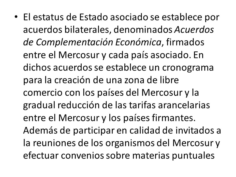 El estatus de Estado asociado se establece por acuerdos bilaterales, denominados Acuerdos de Complementación Económica, firmados entre el Mercosur y cada país asociado.