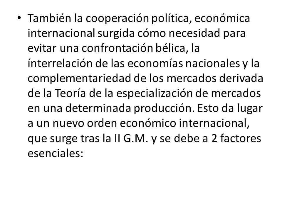 También la cooperación política, económica internacional surgida cómo necesidad para evitar una confrontación bélica, la ínterrelación de las economías nacionales y la complementariedad de los mercados derivada de la Teoría de la especialización de mercados en una determinada producción.