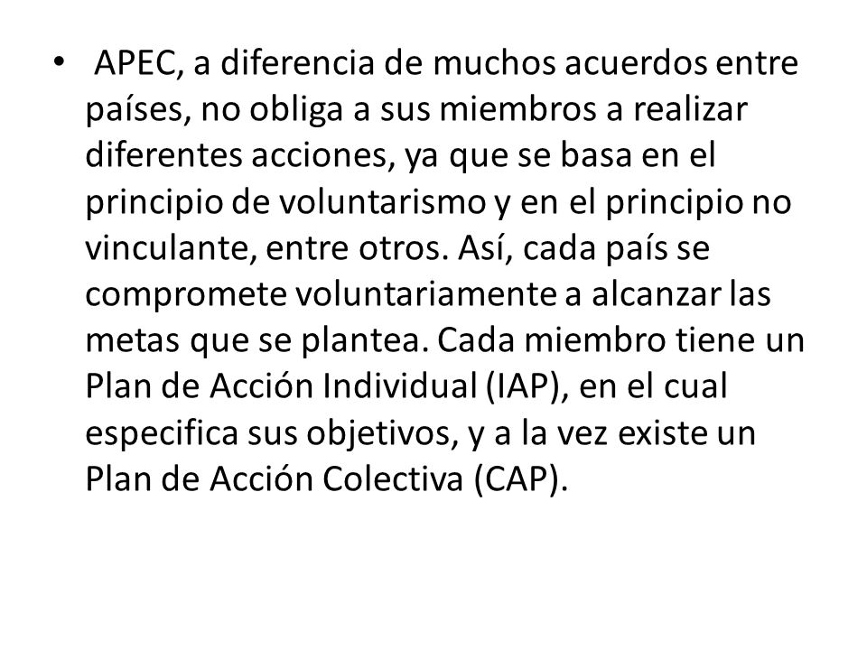APEC, a diferencia de muchos acuerdos entre países, no obliga a sus miembros a realizar diferentes acciones, ya que se basa en el principio de voluntarismo y en el principio no vinculante, entre otros.