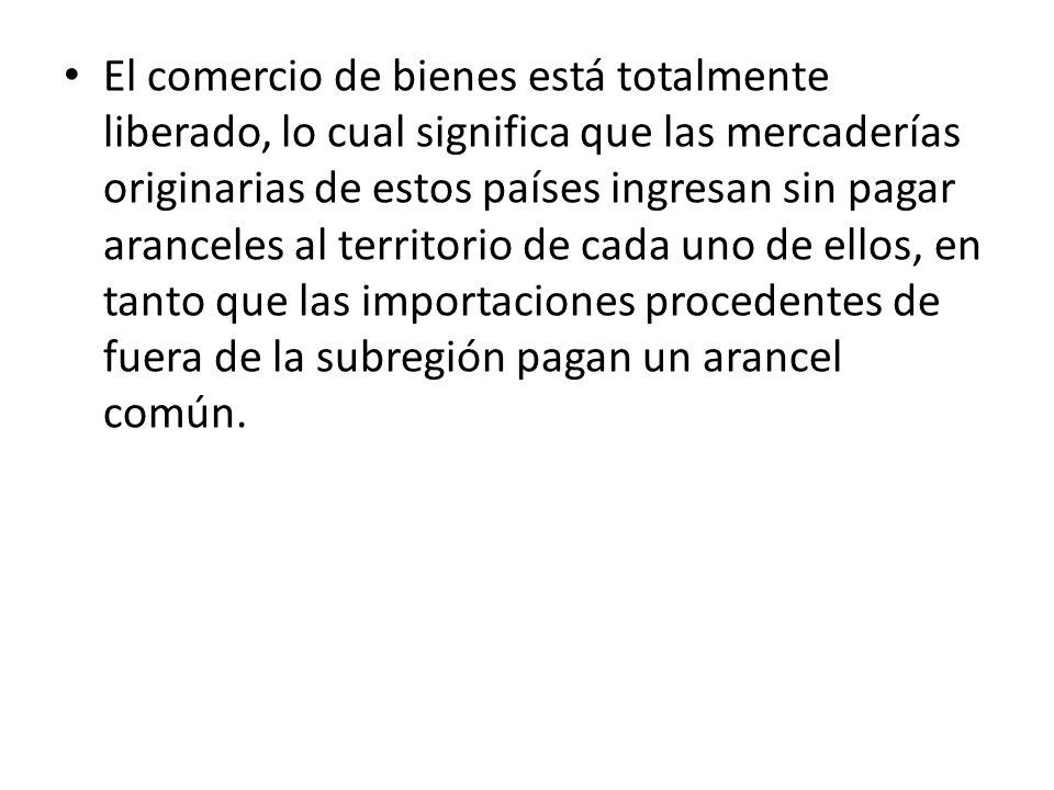 El comercio de bienes está totalmente liberado, lo cual significa que las mercaderías originarias de estos países ingresan sin pagar aranceles al territorio de cada uno de ellos, en tanto que las importaciones procedentes de fuera de la subregión pagan un arancel común.