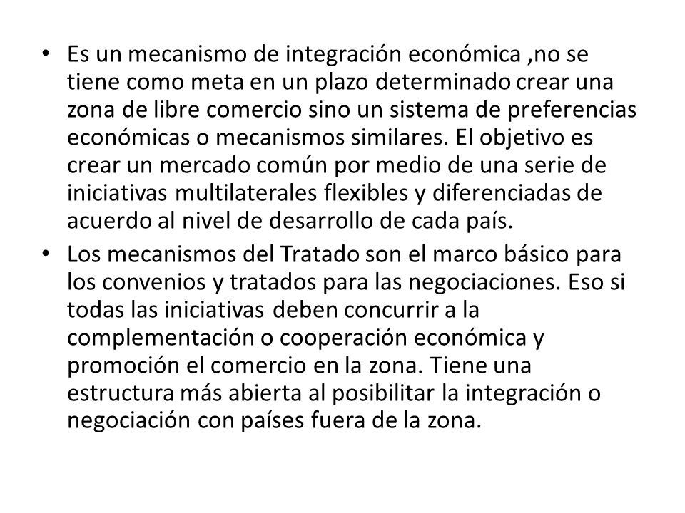Es un mecanismo de integración económica ,no se tiene como meta en un plazo determinado crear una zona de libre comercio sino un sistema de preferencias económicas o mecanismos similares. El objetivo es crear un mercado común por medio de una serie de iniciativas multilaterales flexibles y diferenciadas de acuerdo al nivel de desarrollo de cada país.