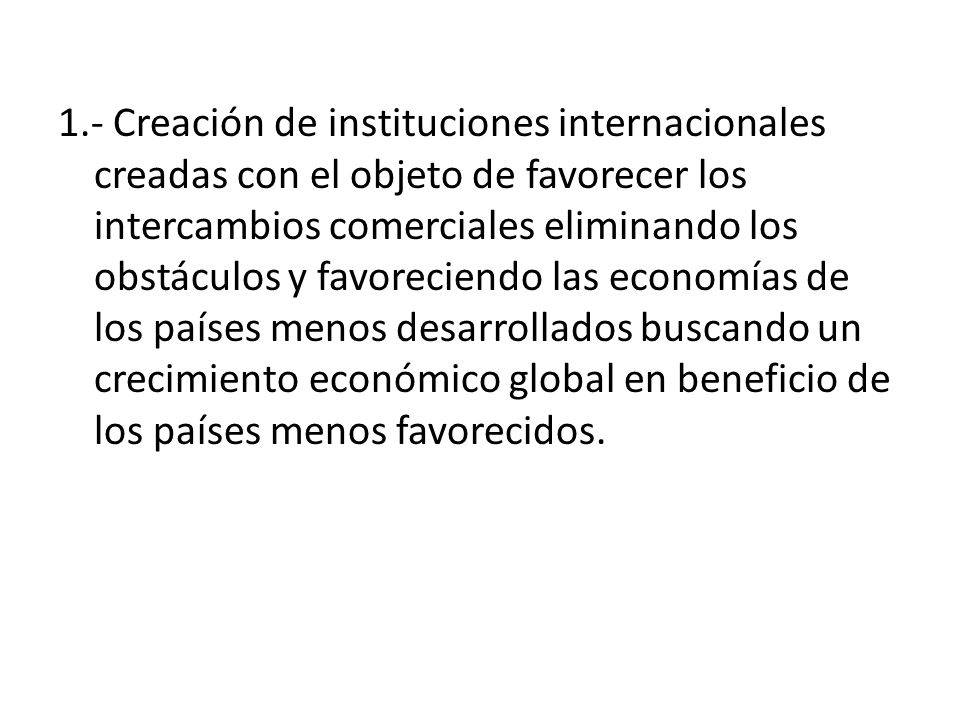 1.- Creación de instituciones internacionales creadas con el objeto de favorecer los intercambios comerciales eliminando los obstáculos y favoreciendo las economías de los países menos desarrollados buscando un crecimiento económico global en beneficio de los países menos favorecidos.