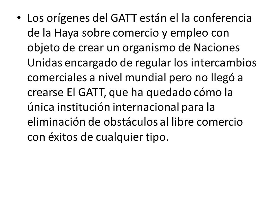 Los orígenes del GATT están el la conferencia de la Haya sobre comercio y empleo con objeto de crear un organismo de Naciones Unidas encargado de regular los intercambios comerciales a nivel mundial pero no llegó a crearse El GATT, que ha quedado cómo la única institución internacional para la eliminación de obstáculos al libre comercio con éxitos de cualquier tipo.