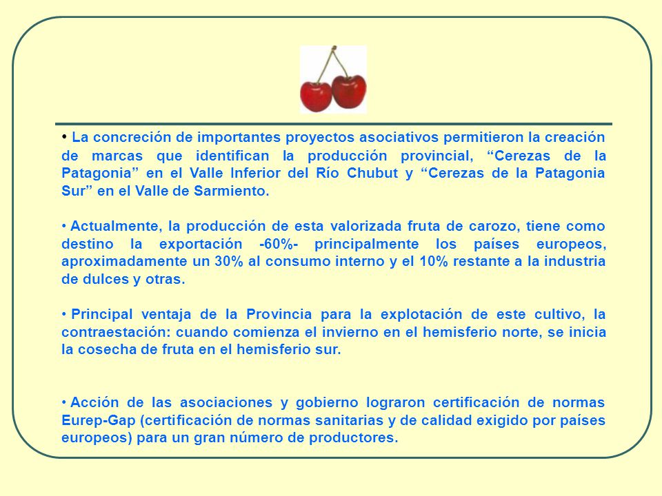 La concreción de importantes proyectos asociativos permitieron la creación de marcas que identifican la producción provincial, Cerezas de la Patagonia en el Valle Inferior del Río Chubut y Cerezas de la Patagonia Sur en el Valle de Sarmiento.