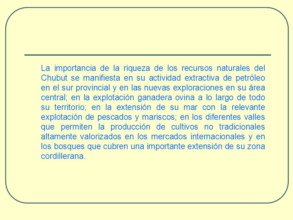 La importancia de la riqueza de los recursos naturales del Chubut se manifiesta en su actividad extractiva de petróleo en el sur provincial y en las nuevas exploraciones en su área central; en la explotación ganadera ovina a lo largo de todo su territorio; en la extensión de su mar con la relevante explotación de pescados y mariscos; en los diferentes valles que permiten la producción de cultivos no tradicionales altamente valorizados en los mercados internacionales y en los bosques que cubren una importante extensión de su zona cordillerana.