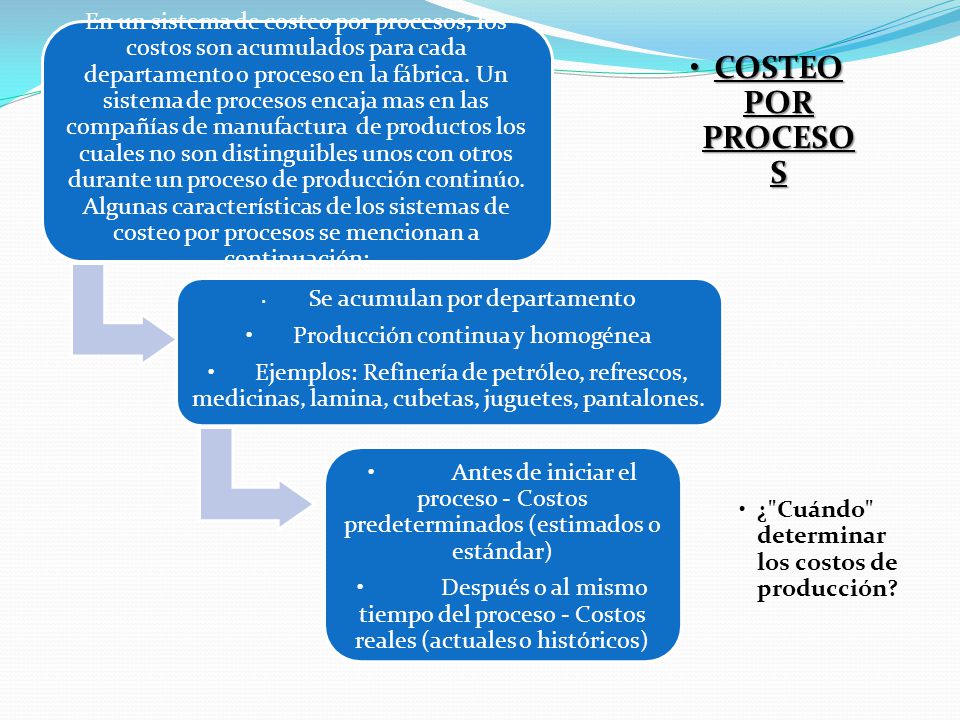 En un sistema de costeo por procesos, los costos son acumulados para cada departamento o proceso en la fábrica. Un sistema de procesos encaja mas en las compañías de manufactura de productos los cuales no son distinguibles unos con otros durante un proceso de producción continúo. Algunas características de los sistemas de costeo por procesos se mencionan a continuación: