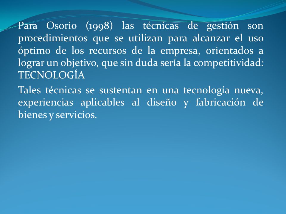 Para Osorio (1998) las técnicas de gestión son procedimientos que se utilizan para alcanzar el uso óptimo de los recursos de la empresa, orientados a lograr un objetivo, que sin duda sería la competitividad: TECNOLOGÍA