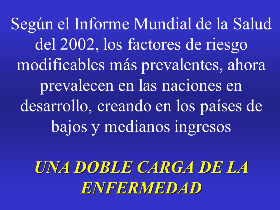 Según el Informe Mundial de la Salud del 2002, los factores de riesgo modificables más prevalentes, ahora prevalecen en las naciones en desarrollo, creando en los países de bajos y medianos ingresos UNA DOBLE CARGA DE LA ENFERMEDAD