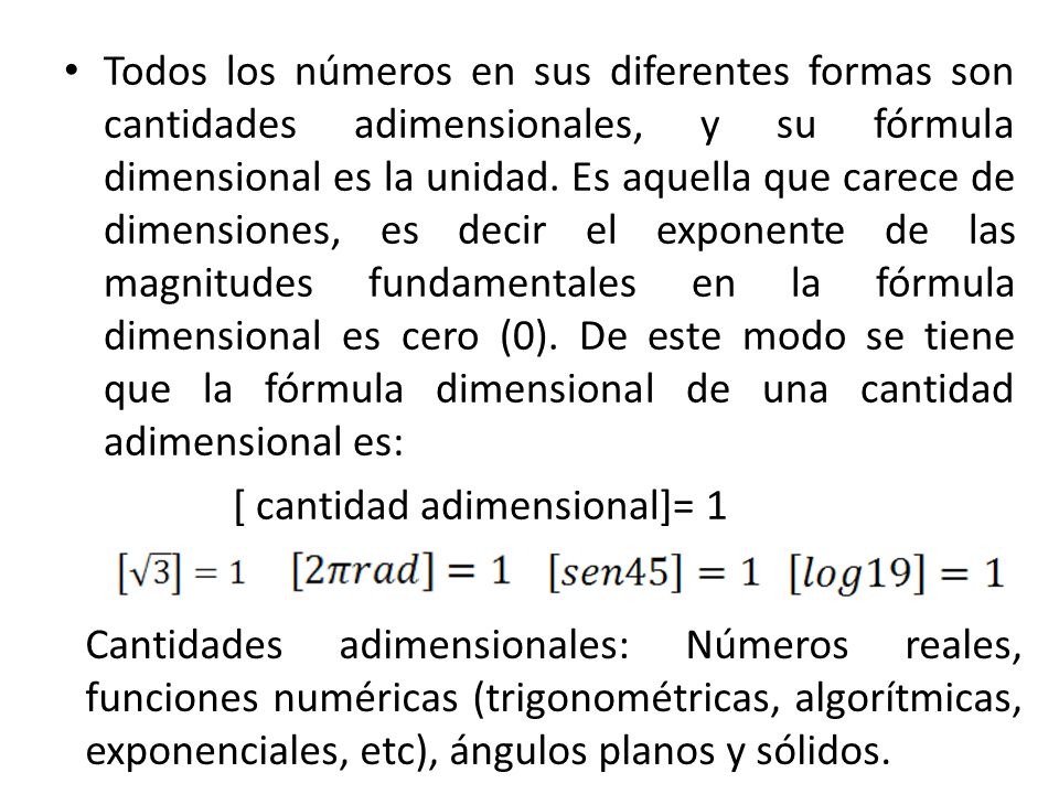 Todos los números en sus diferentes formas son cantidades adimensionales, y su fórmula dimensional es la unidad. Es aquella que carece de dimensiones, es decir el exponente de las magnitudes fundamentales en la fórmula dimensional es cero (0). De este modo se tiene que la fórmula dimensional de una cantidad adimensional es: