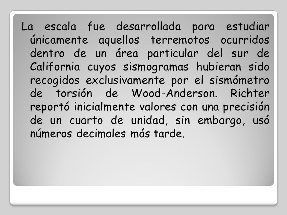La escala fue desarrollada para estudiar únicamente aquellos terremotos ocurridos dentro de un área particular del sur de California cuyos sismogramas hubieran sido recogidos exclusivamente por el sismómetro de torsión de Wood-Anderson.