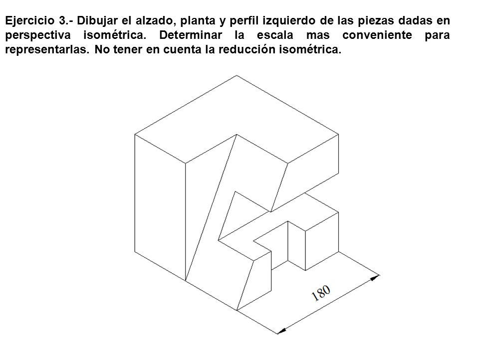 Ejercicio 3.- Dibujar el alzado, planta y perfil izquierdo de las piezas dadas en perspectiva isométrica.