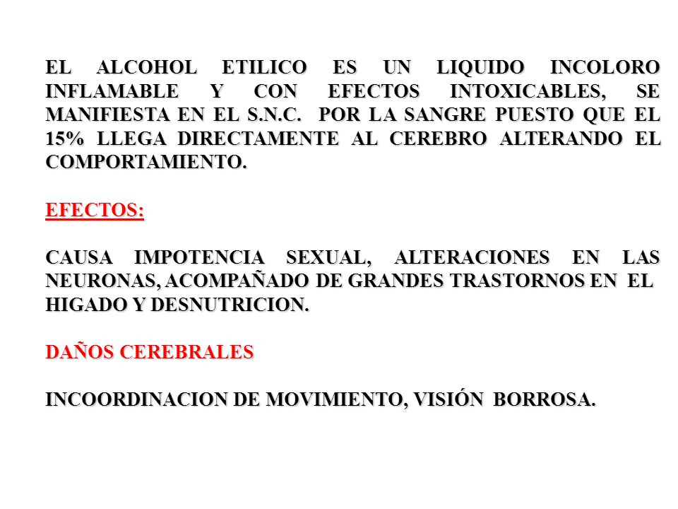 EL ALCOHOL ETILICO ES UN LIQUIDO INCOLORO INFLAMABLE Y CON EFECTOS INTOXICABLES, SE MANIFIESTA EN EL S.N.C. POR LA SANGRE PUESTO QUE EL 15% LLEGA DIRECTAMENTE AL CEREBRO ALTERANDO EL COMPORTAMIENTO.