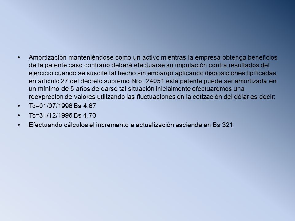 Amortización manteniéndose como un activo mientras la empresa obtenga beneficios de la patente caso contrario deberá efectuarse su imputación contra resultados del ejercicio cuando se suscite tal hecho sin embargo aplicando disposiciones tipificadas en articulo 27 del decreto supremo Nro esta patente puede ser amortizada en un mínimo de 5 años de darse tal situación inicialmente efectuaremos una reexprecion de valores utilizando las fluctuaciones en la cotización del dólar es decir: