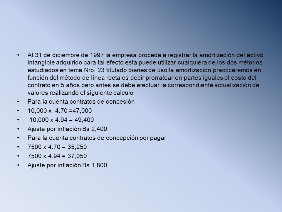 Al 31 de diciembre de 1997 la empresa procede a registrar la amortización del activo intangible adquirido para tal efecto esta puede utilizar cualquiera de los dos métodos estudiados en tema Nro. 23 titulado bienes de uso la amortización practicaremos en función del método de línea recta es decir prorratear en partes iguales el costo del contrato en 5 años pero antes se debe efectuar la correspondiente actualización de valores realizando el siguiente calculo