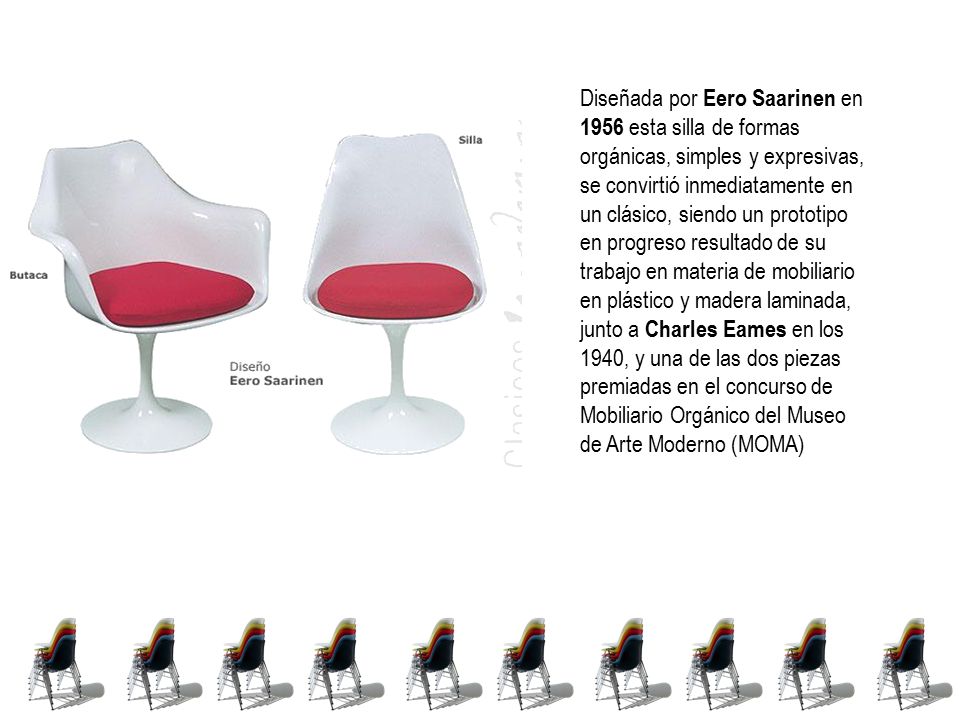 Diseñada por Eero Saarinen en 1956 esta silla de formas orgánicas, simples y expresivas, se convirtió inmediatamente en un clásico, siendo un prototipo en progreso resultado de su trabajo en materia de mobiliario en plástico y madera laminada, junto a Charles Eames en los 1940, y una de las dos piezas premiadas en el concurso de Mobiliario Orgánico del Museo de Arte Moderno (MOMA)