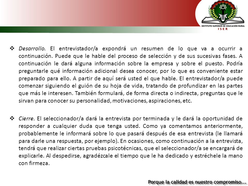 Desarrollo. El entrevistador/a expondrá un resumen de lo que va a ocurrir a continuación. Puede que le hable del proceso de selección y de sus sucesivas fases. A continuación le dará alguna información sobre la empresa y sobre el puesto. Podría preguntarle qué información adicional desea conocer, por lo que es conveniente estar preparado para ello. A partir de aquí será usted el que hable. El entrevistador/a puede comenzar siguiendo el guión de su hoja de vida, tratando de profundizar en las partes que más le interesen. También formulará, de forma directa o indirecta, preguntas que le sirvan para conocer su personalidad, motivaciones, aspiraciones, etc.