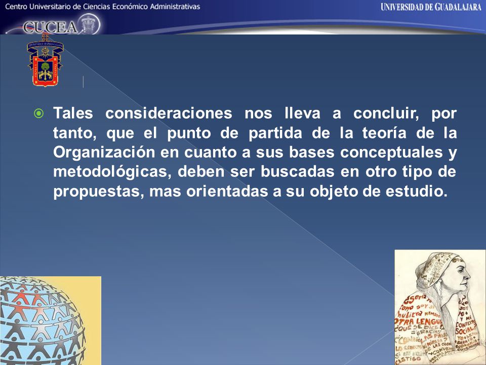 Tales consideraciones nos lleva a concluir, por tanto, que el punto de partida de la teoría de la Organización en cuanto a sus bases conceptuales y metodológicas, deben ser buscadas en otro tipo de propuestas, mas orientadas a su objeto de estudio.