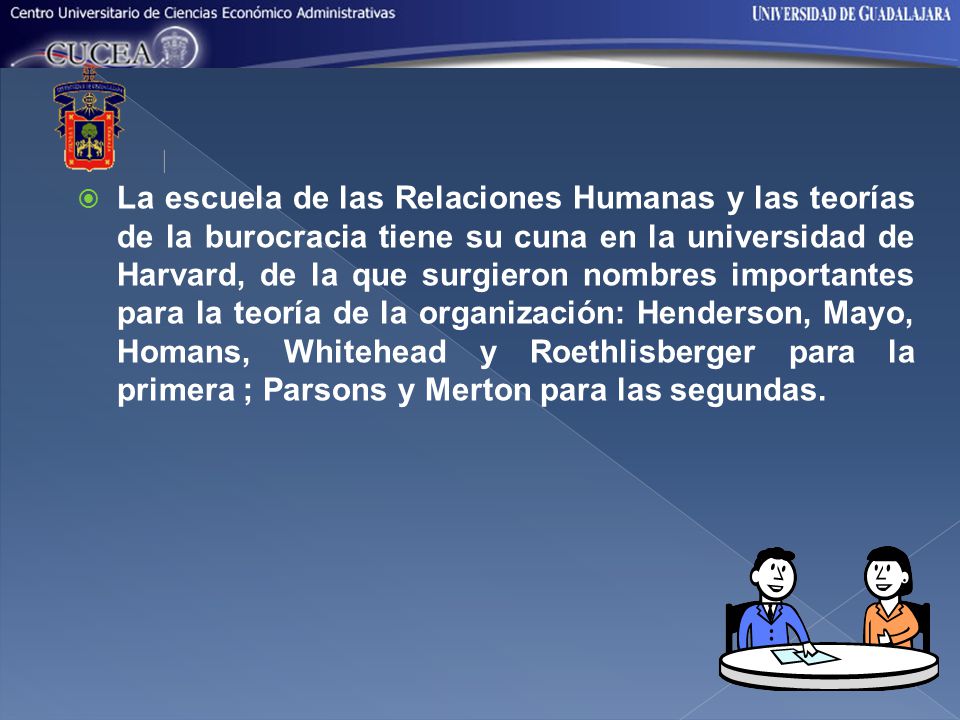 La escuela de las Relaciones Humanas y las teorías de la burocracia tiene su cuna en la universidad de Harvard, de la que surgieron nombres importantes para la teoría de la organización: Henderson, Mayo, Homans, Whitehead y Roethlisberger para la primera ; Parsons y Merton para las segundas.