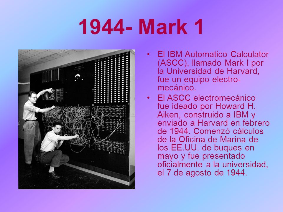 1944- Mark 1 El IBM Automatico Calculator (ASCC), llamado Mark I por la Universidad de Harvard, fue un equipo electro-mecánico.