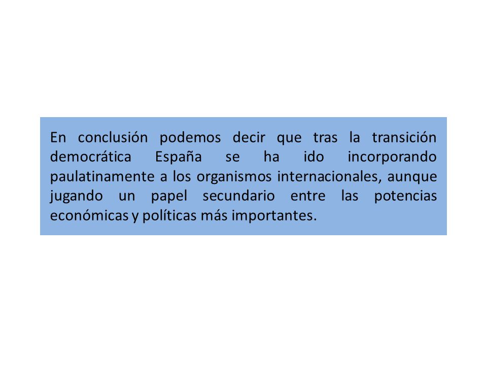 En conclusión podemos decir que tras la transición democrática España se ha ido incorporando paulatinamente a los organismos internacionales, aunque jugando un papel secundario entre las potencias económicas y políticas más importantes.