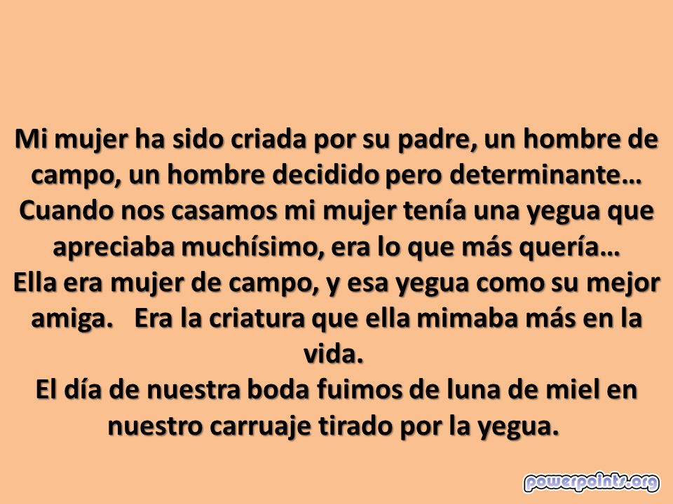 Mi mujer ha sido criada por su padre, un hombre de campo, un hombre decidido pero determinante… Cuando nos casamos mi mujer tenía una yegua que apreciaba muchísimo, era lo que más quería… Ella era mujer de campo, y esa yegua como su mejor amiga. Era la criatura que ella mimaba más en la vida. El día de nuestra boda fuimos de luna de miel en nuestro carruaje tirado por la yegua.