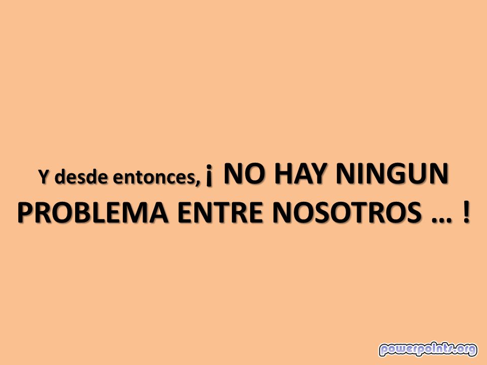 Y desde entonces, ¡ NO HAY NINGUN PROBLEMA ENTRE NOSOTROS … !