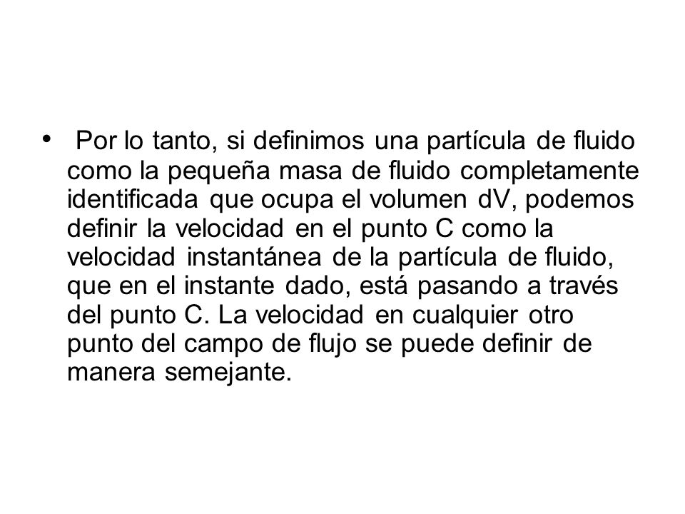 Por lo tanto, si definimos una partícula de fluido como la pequeña masa de fluido completamente identificada que ocupa el volumen dV, podemos definir la velocidad en el punto C como la velocidad instantánea de la partícula de fluido, que en el instante dado, está pasando a través del punto C.