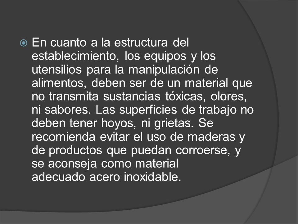 En cuanto a la estructura del establecimiento, los equipos y los utensilios para la manipulación de alimentos, deben ser de un material que no transmita sustancias tóxicas, olores, ni sabores.