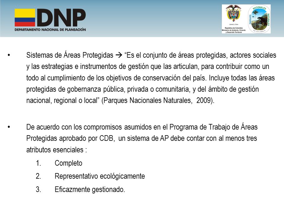 Sistemas de Áreas Protegidas  Es el conjunto de áreas protegidas, actores sociales y las estrategias e instrumentos de gestión que las articulan, para contribuir como un todo al cumplimiento de los objetivos de conservación del país. Incluye todas las áreas protegidas de gobernanza pública, privada o comunitaria, y del ámbito de gestión nacional, regional o local (Parques Nacionales Naturales, 2009).